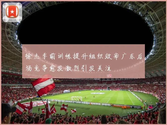 徐杰季前训练提升组织效率广东后场竞争愈发激烈引发关注