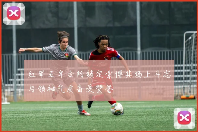 红军五年合约锁定索博其场上斗志与领袖气质备受赞誉