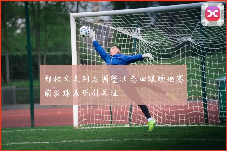 郑钦文美网后调整状态回暖硬地赛前发球表现引关注